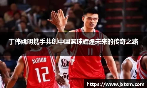 丁伟姚明携手共创中国篮球辉煌未来的传奇之路