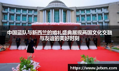 中国蓝队与新西兰的婚礼盛典展现两国文化交融与友谊的美好时刻